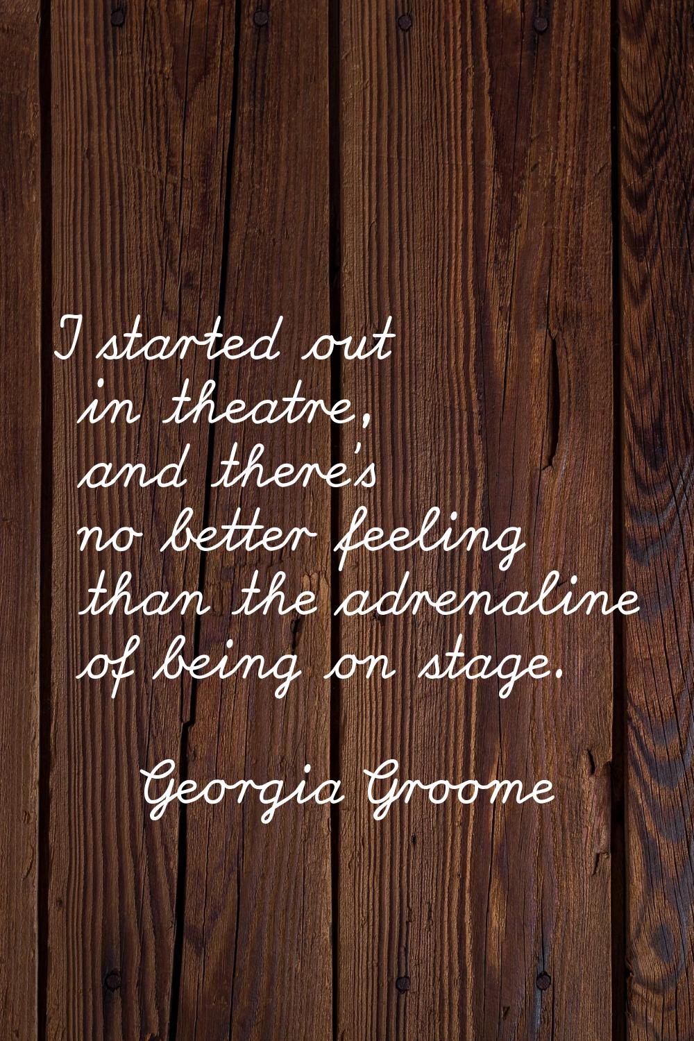 I started out in theatre, and there's no better feeling than the adrenaline of being on stage.