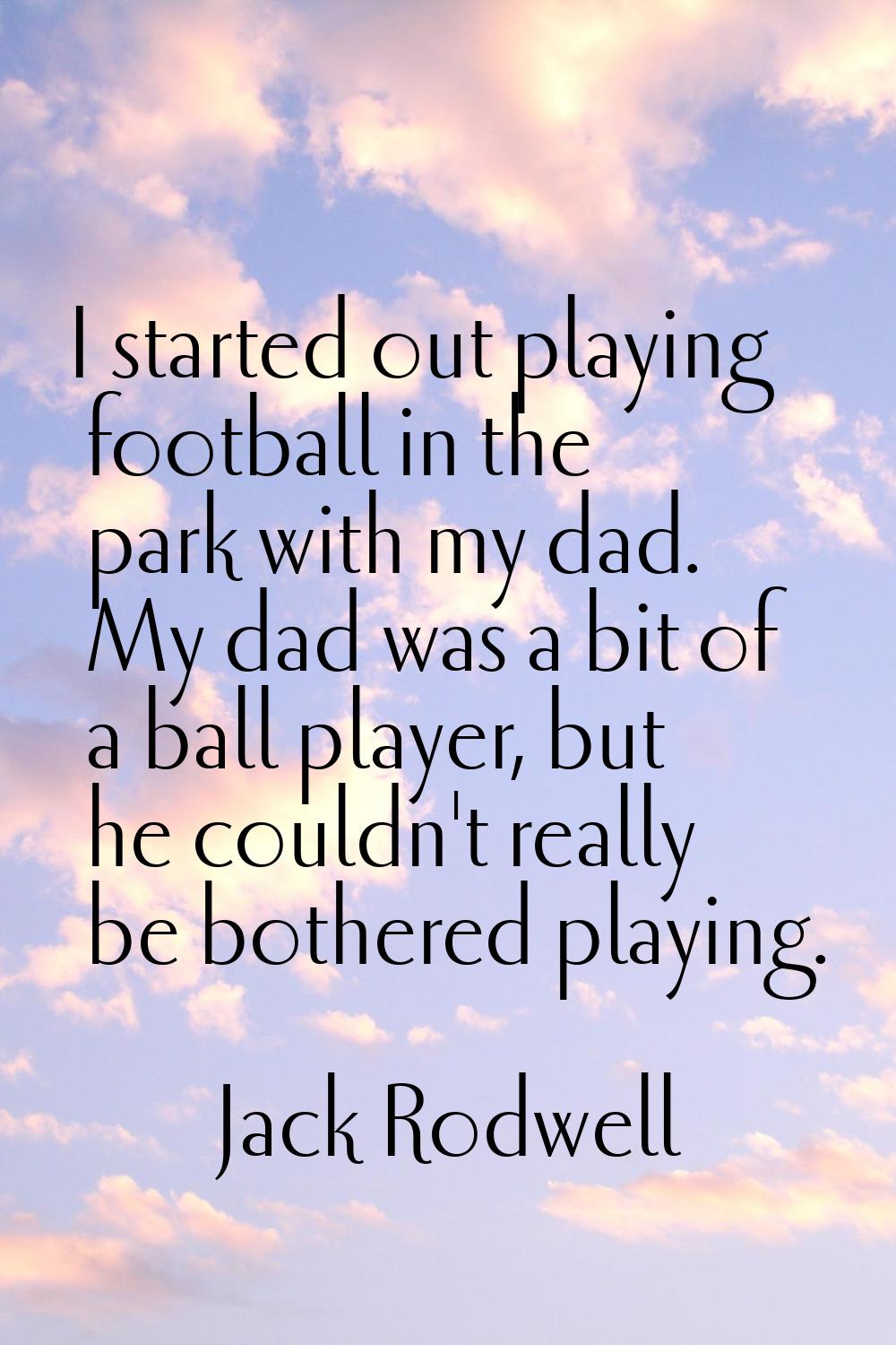 I started out playing football in the park with my dad. My dad was a bit of a ball player, but he c