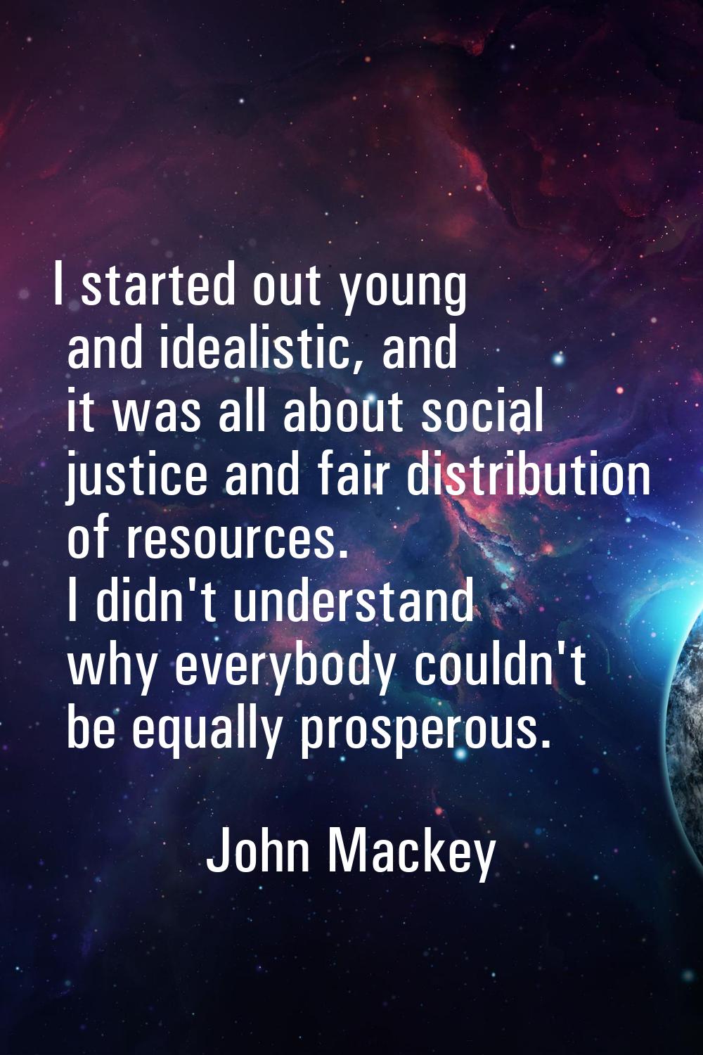 I started out young and idealistic, and it was all about social justice and fair distribution of re
