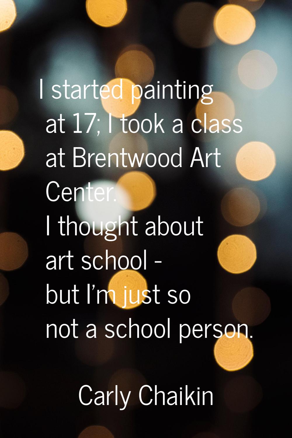 I started painting at 17; I took a class at Brentwood Art Center. I thought about art school - but 