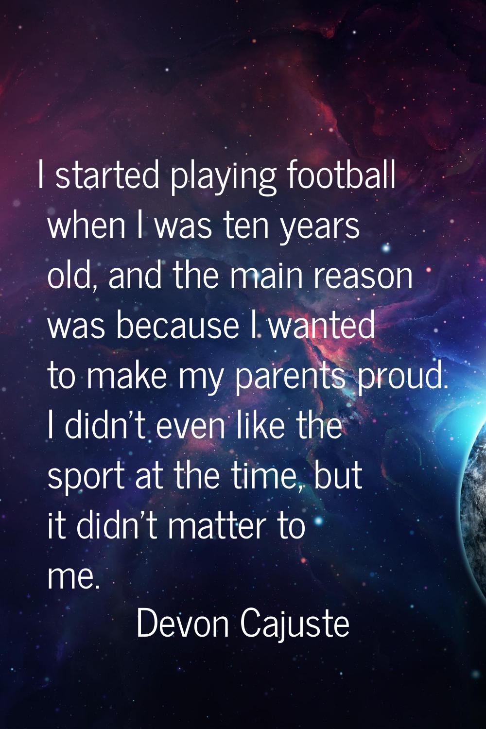 I started playing football when I was ten years old, and the main reason was because I wanted to ma