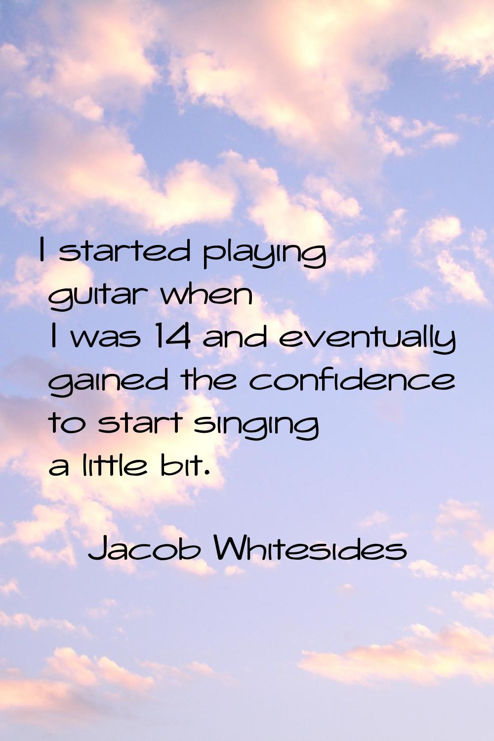I started playing guitar when I was 14 and eventually gained the confidence to start singing a litt