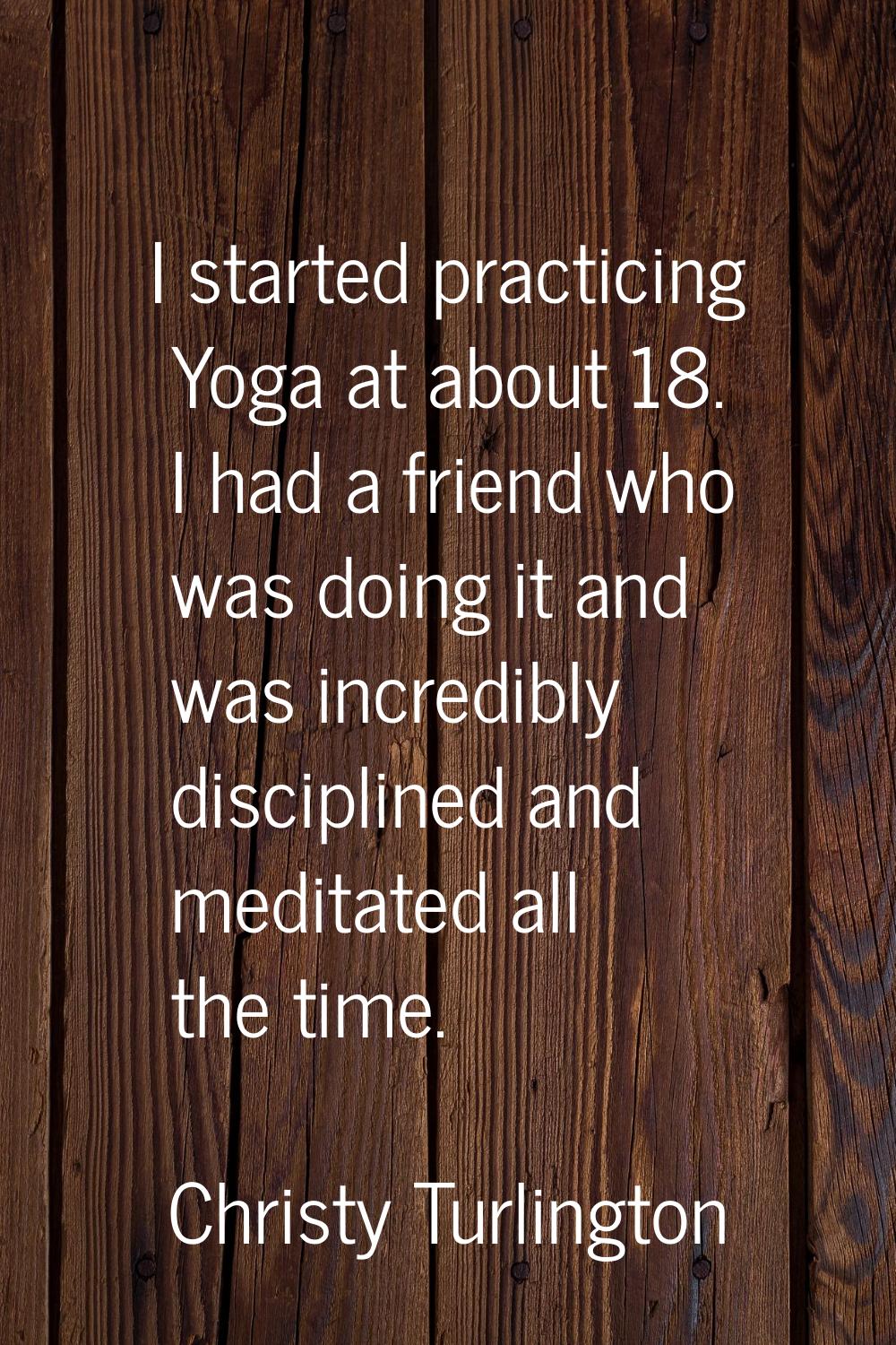 I started practicing Yoga at about 18. I had a friend who was doing it and was incredibly disciplin