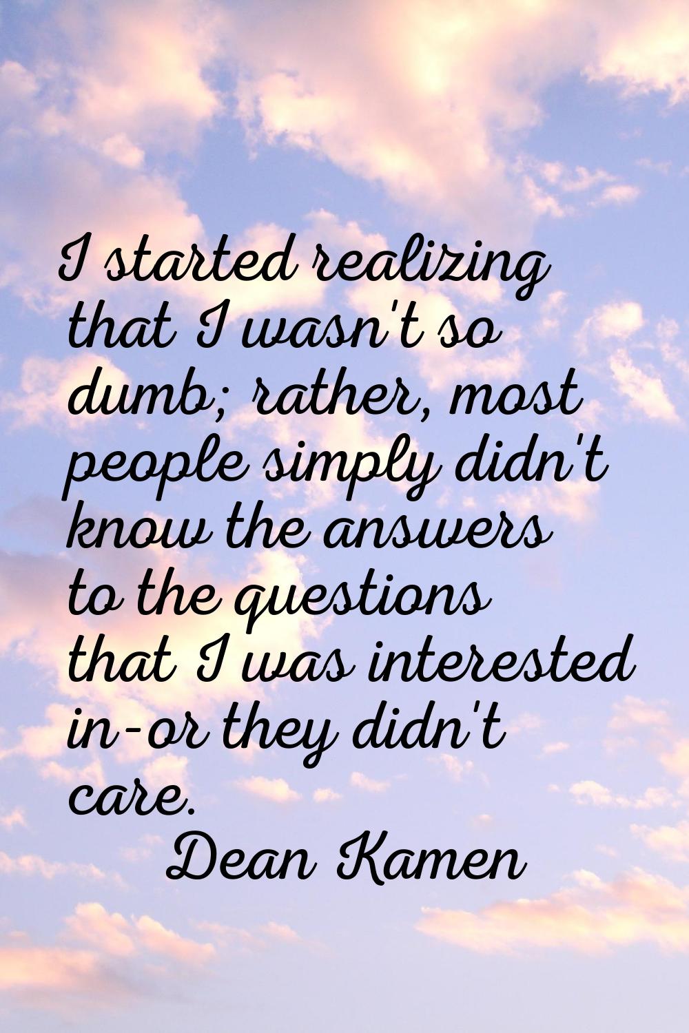 I started realizing that I wasn't so dumb; rather, most people simply didn't know the answers to th
