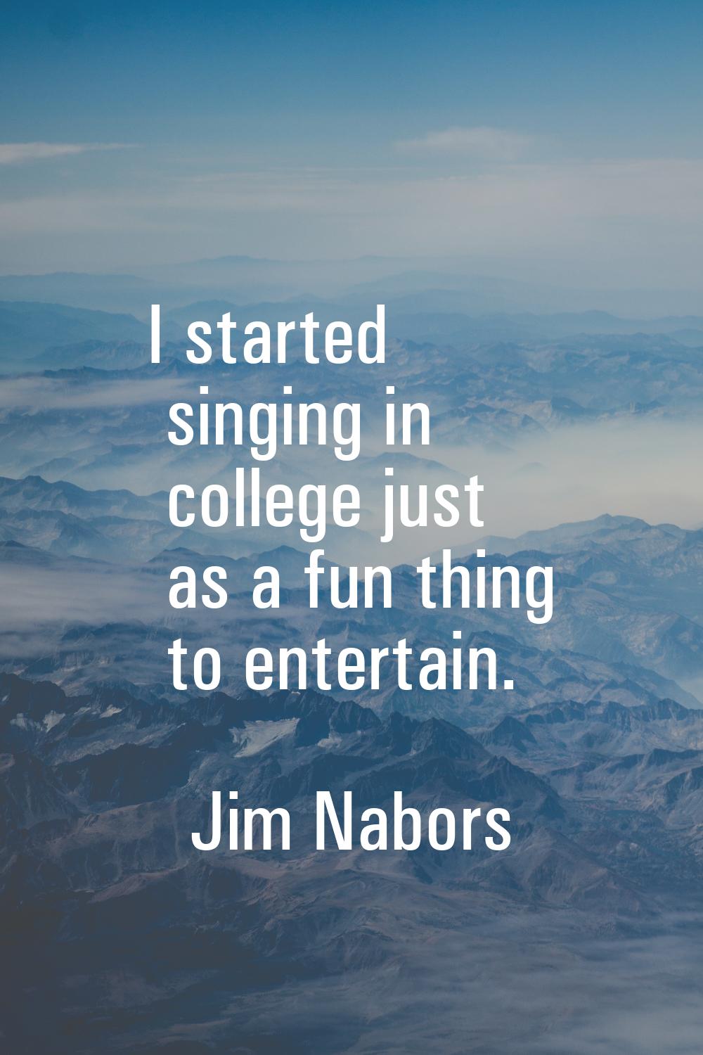 I started singing in college just as a fun thing to entertain.