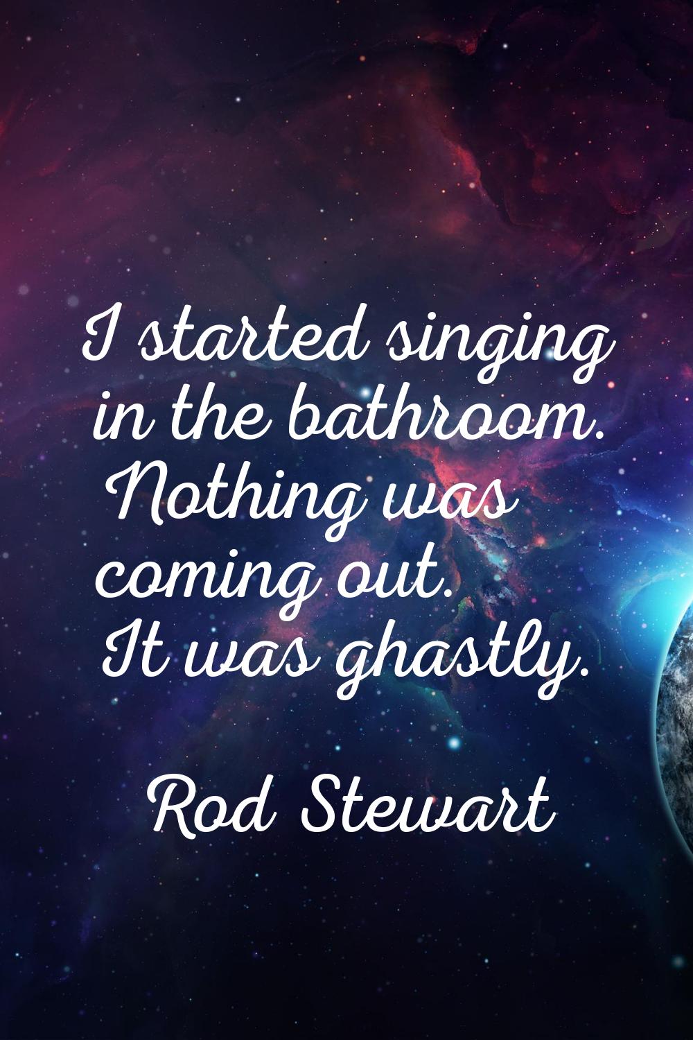 I started singing in the bathroom. Nothing was coming out. It was ghastly.