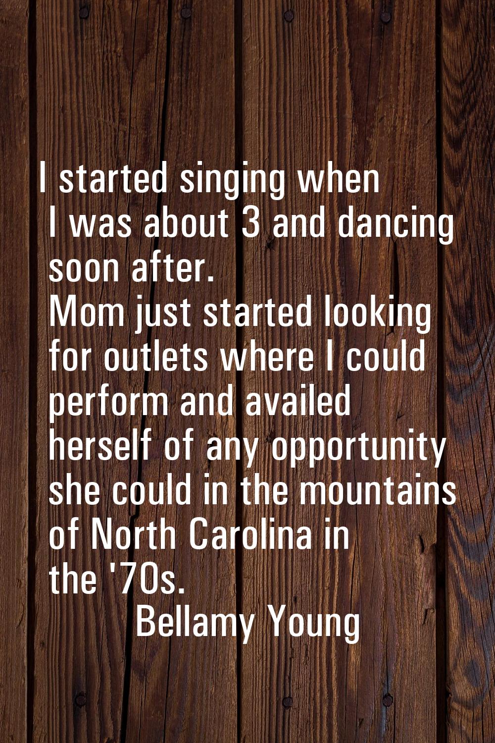 I started singing when I was about 3 and dancing soon after. Mom just started looking for outlets w