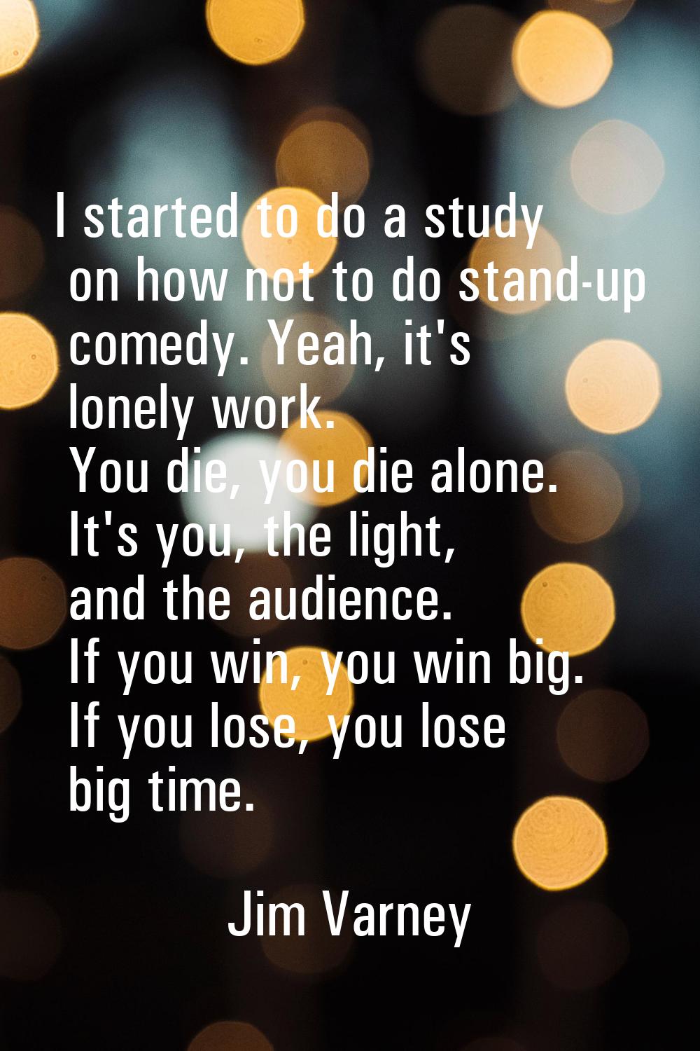 I started to do a study on how not to do stand-up comedy. Yeah, it's lonely work. You die, you die 