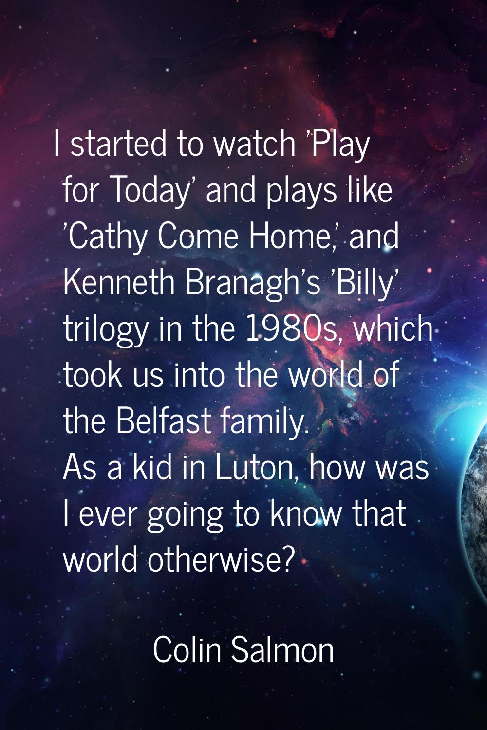 I started to watch 'Play for Today' and plays like 'Cathy Come Home,' and Kenneth Branagh's 'Billy'