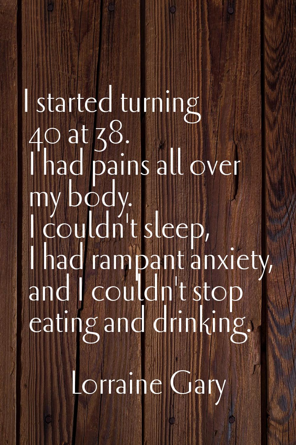 I started turning 40 at 38. I had pains all over my body. I couldn't sleep, I had rampant anxiety, 