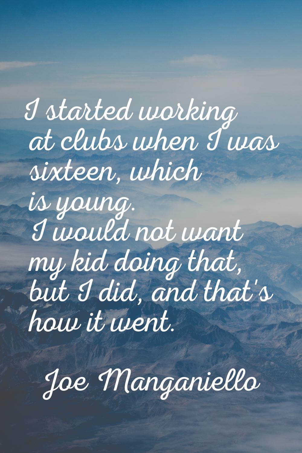 I started working at clubs when I was sixteen, which is young. I would not want my kid doing that, 