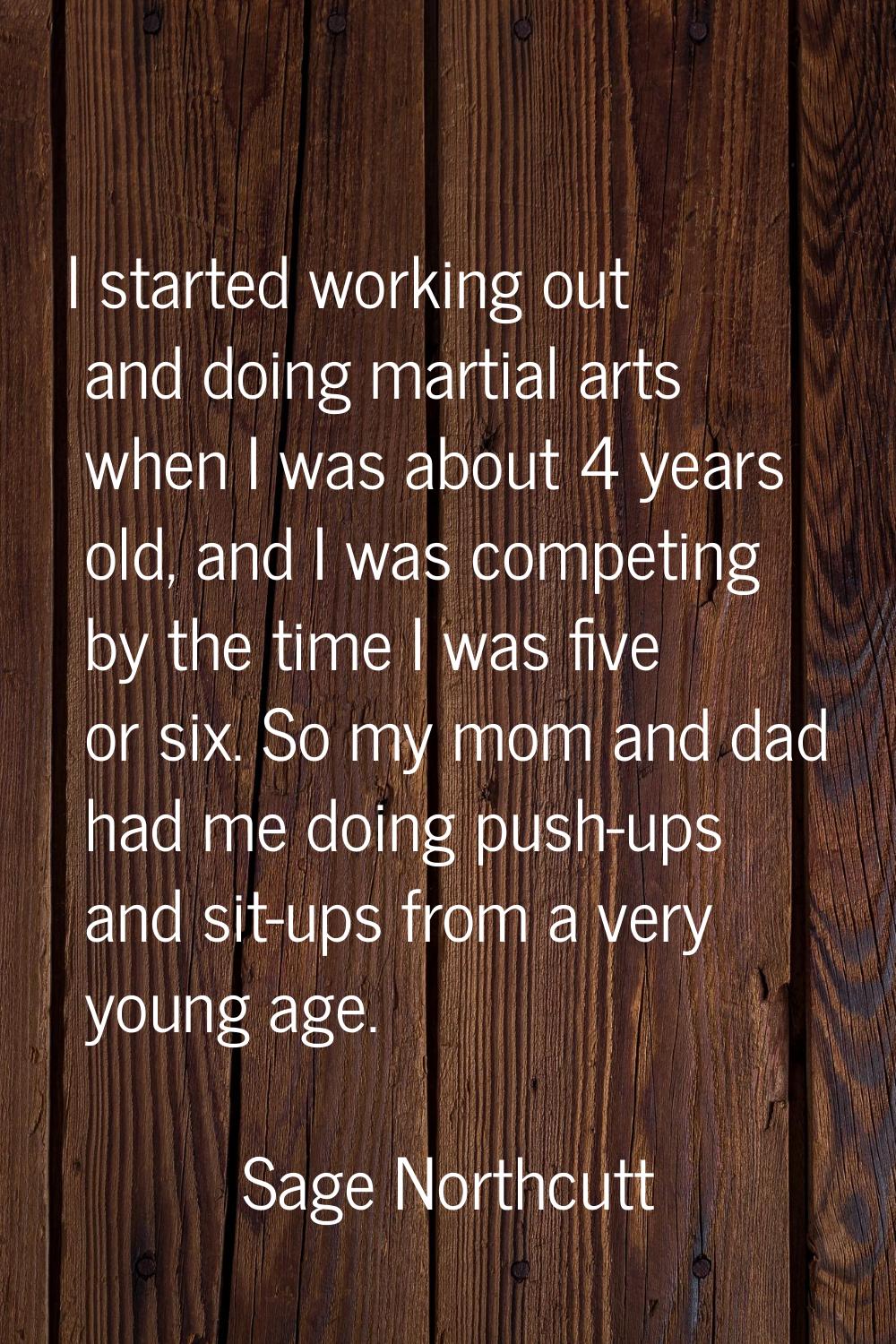 I started working out and doing martial arts when I was about 4 years old, and I was competing by t