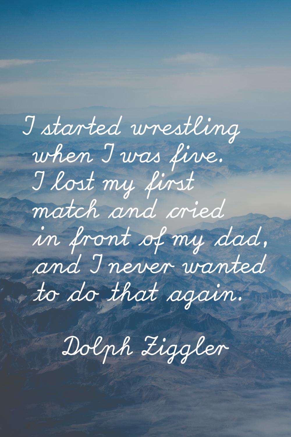 I started wrestling when I was five. I lost my first match and cried in front of my dad, and I neve
