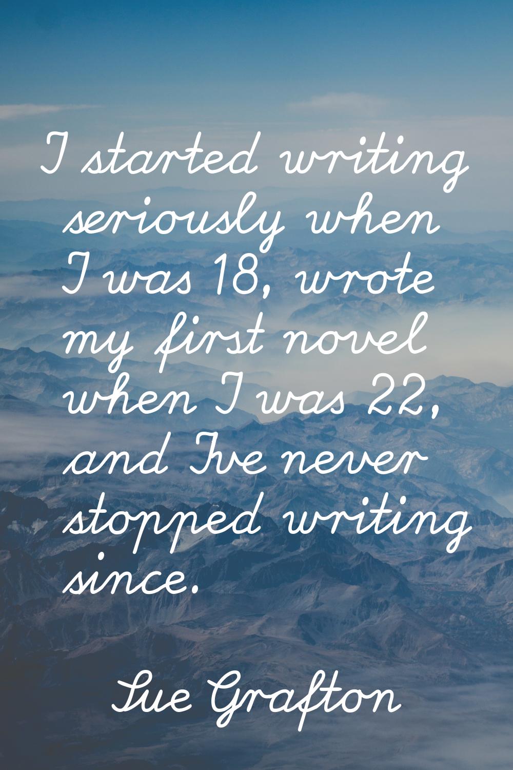 I started writing seriously when I was 18, wrote my first novel when I was 22, and I've never stopp