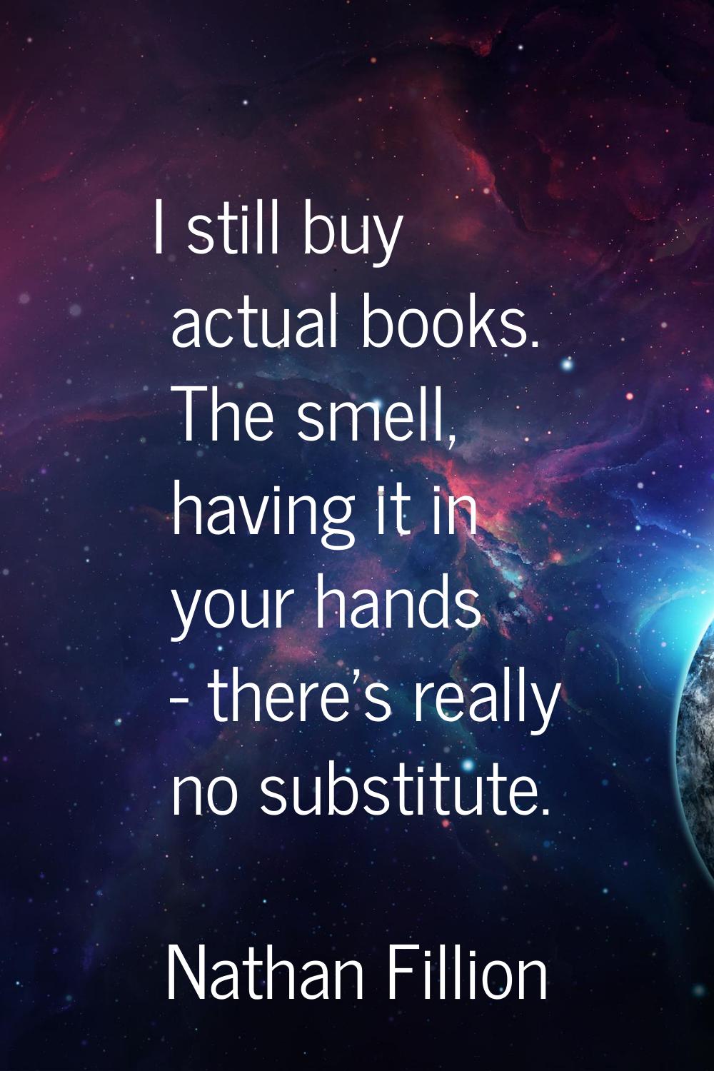 I still buy actual books. The smell, having it in your hands - there's really no substitute.