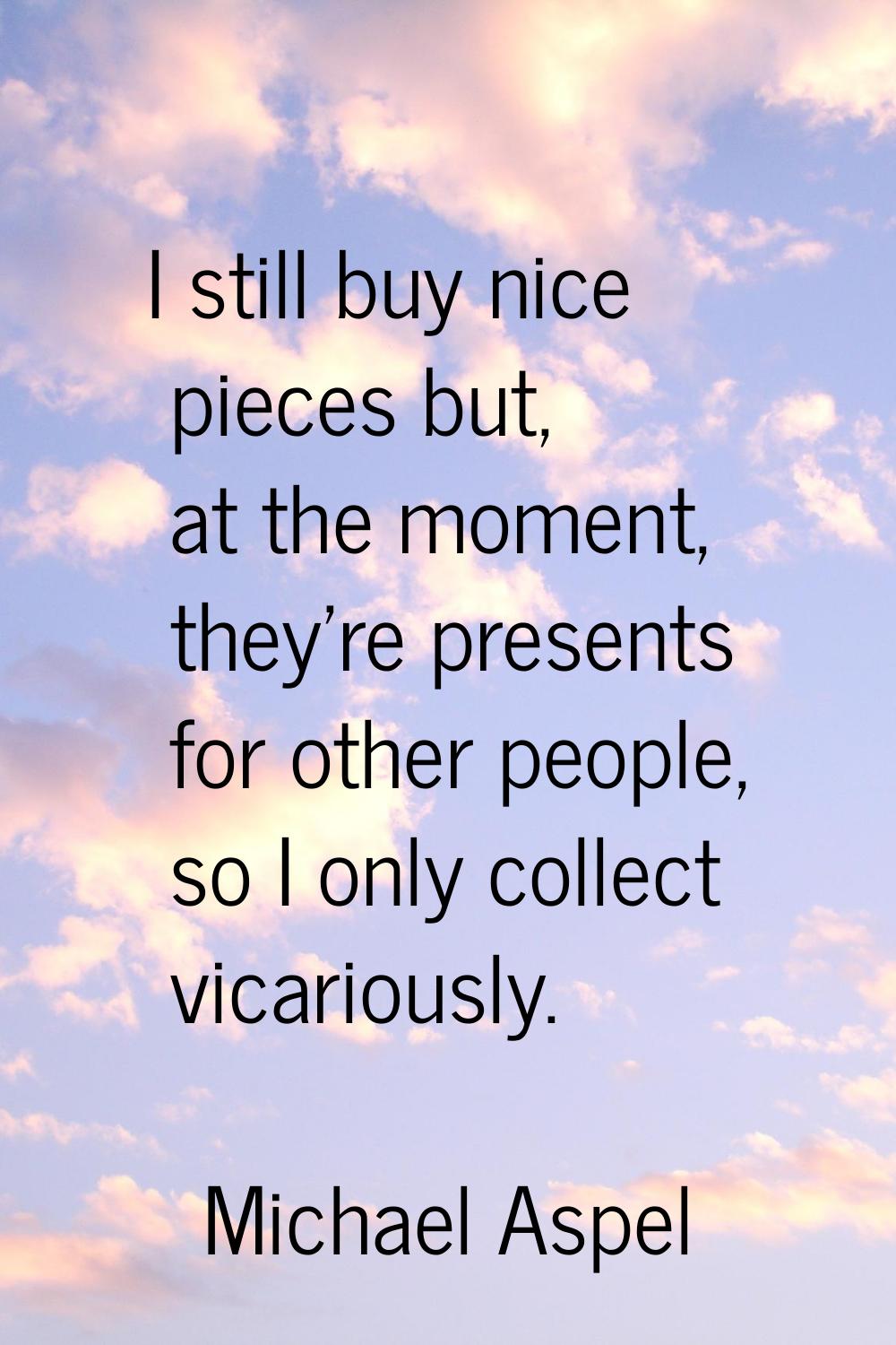 I still buy nice pieces but, at the moment, they're presents for other people, so I only collect vi