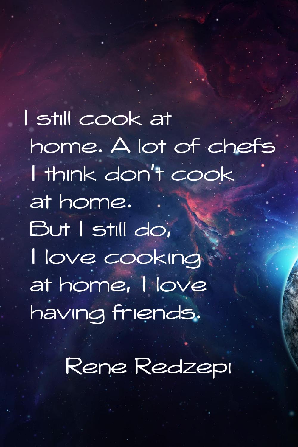 I still cook at home. A lot of chefs I think don't cook at home. But I still do, I love cooking at 