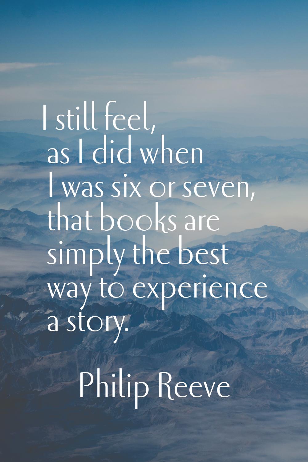I still feel, as I did when I was six or seven, that books are simply the best way to experience a 