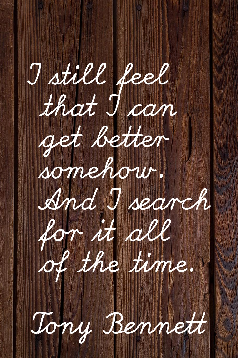 I still feel that I can get better somehow. And I search for it all of the time.