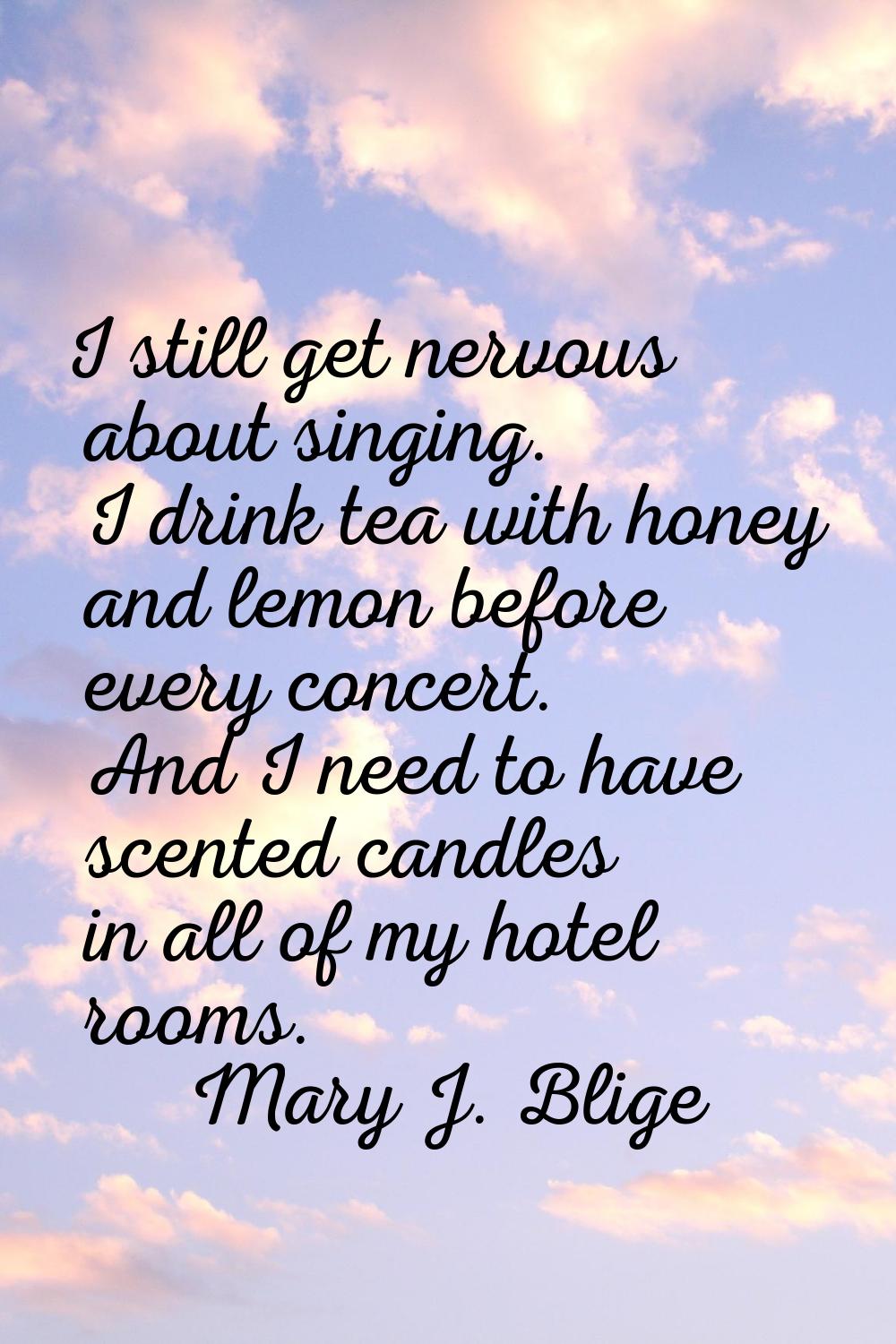 I still get nervous about singing. I drink tea with honey and lemon before every concert. And I nee
