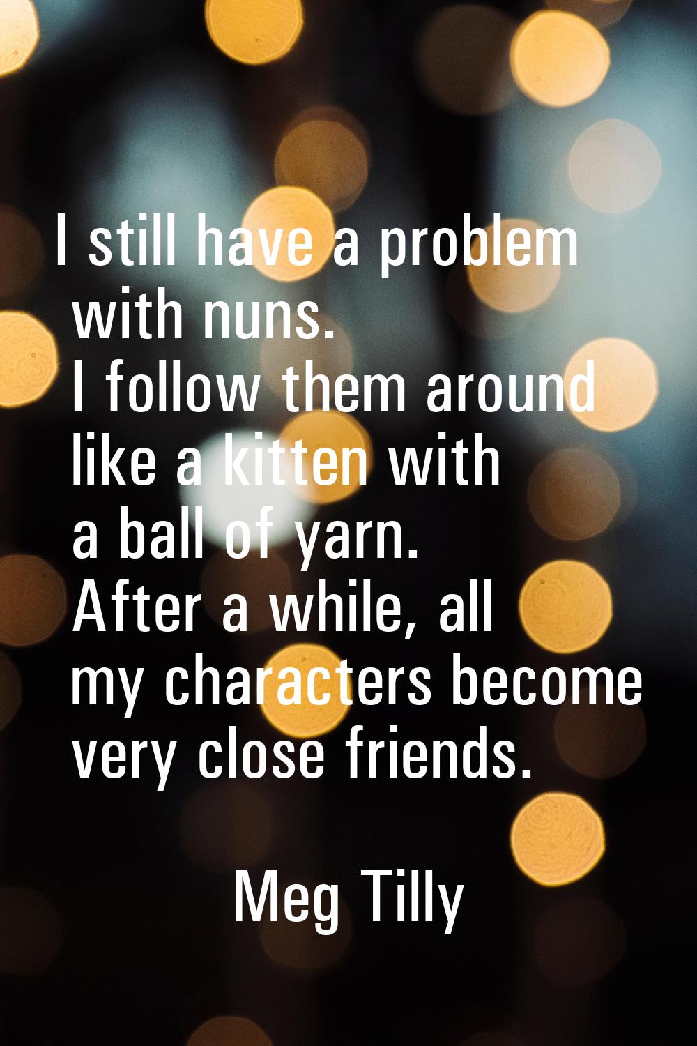 I still have a problem with nuns. I follow them around like a kitten with a ball of yarn. After a w