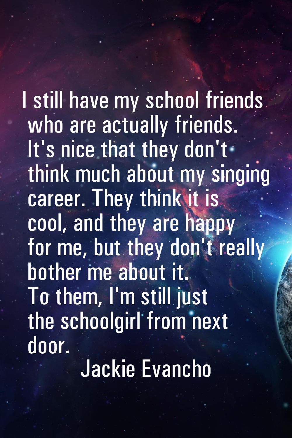 I still have my school friends who are actually friends. It's nice that they don't think much about