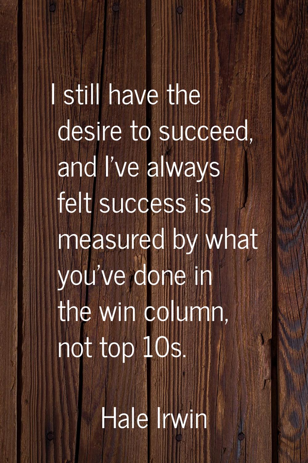 I still have the desire to succeed, and I've always felt success is measured by what you've done in