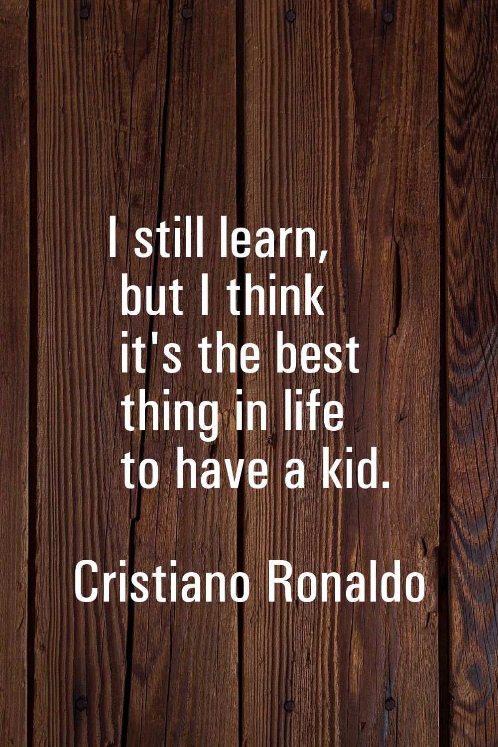 I still learn, but I think it's the best thing in life to have a kid.