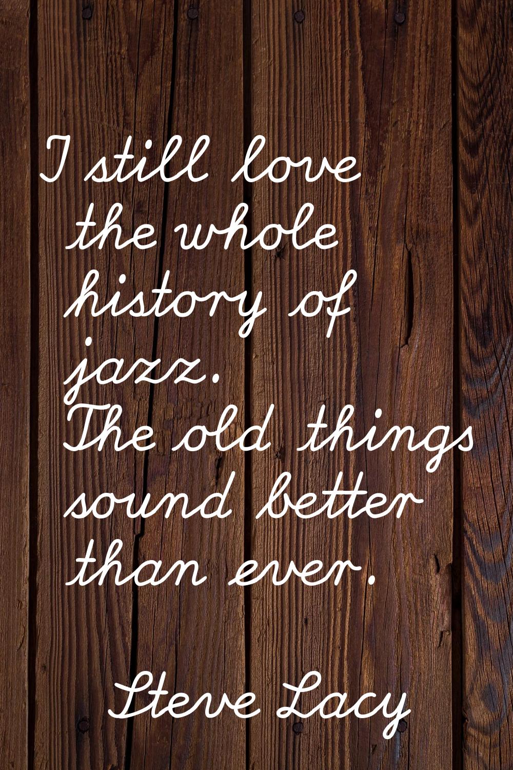 I still love the whole history of jazz. The old things sound better than ever.
