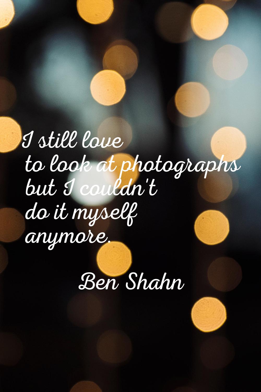 I still love to look at photographs but I couldn't do it myself anymore.