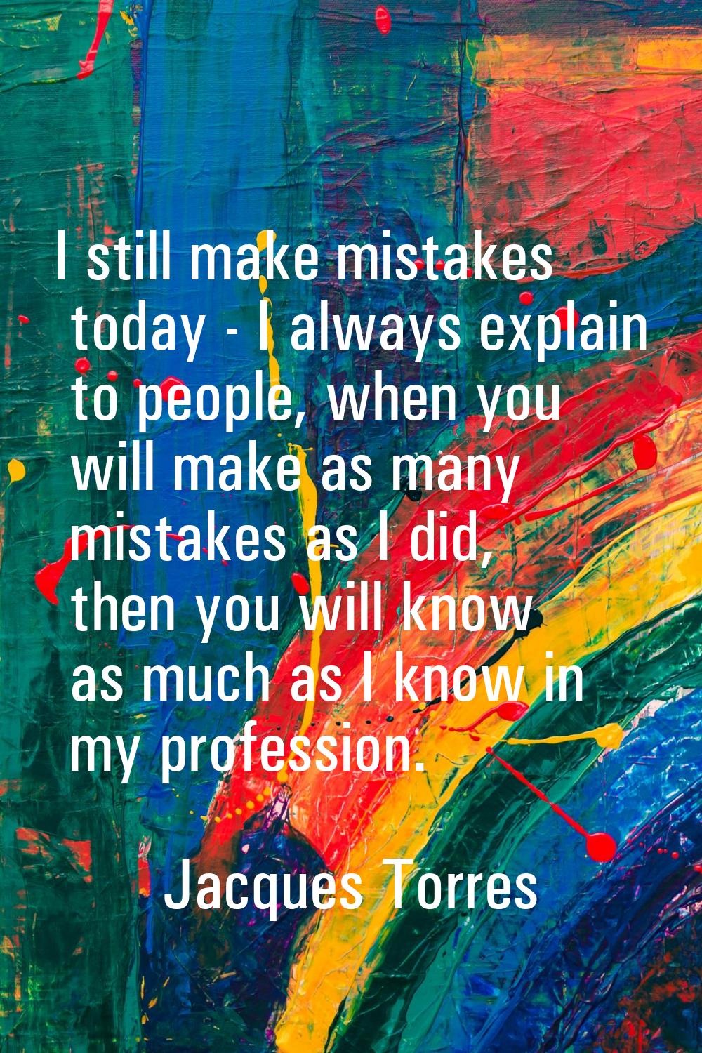 I still make mistakes today - I always explain to people, when you will make as many mistakes as I 