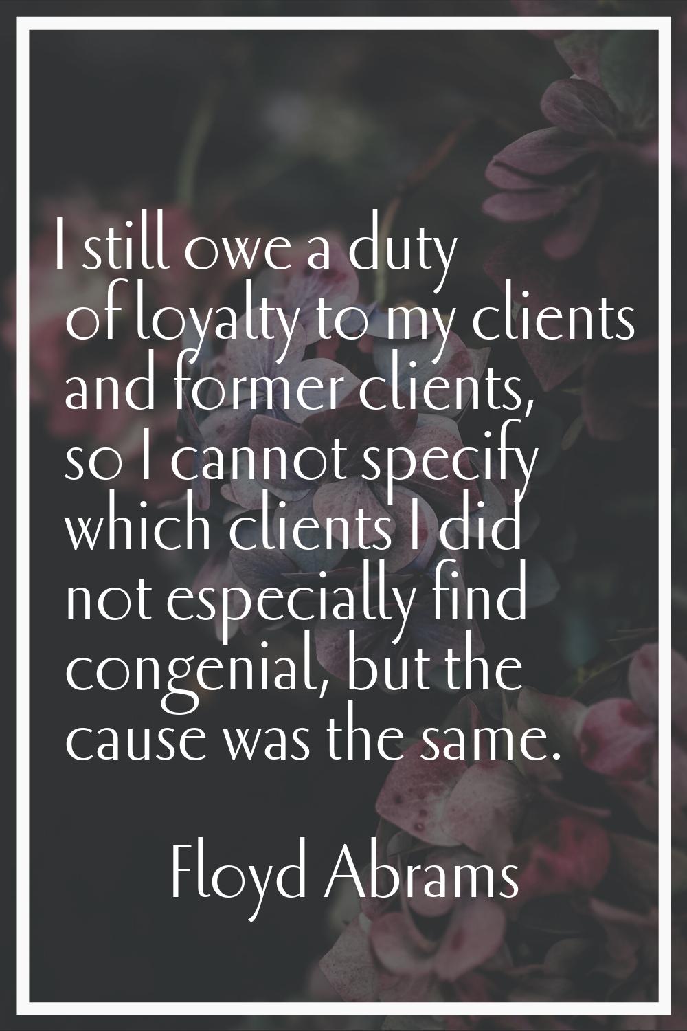I still owe a duty of loyalty to my clients and former clients, so I cannot specify which clients I