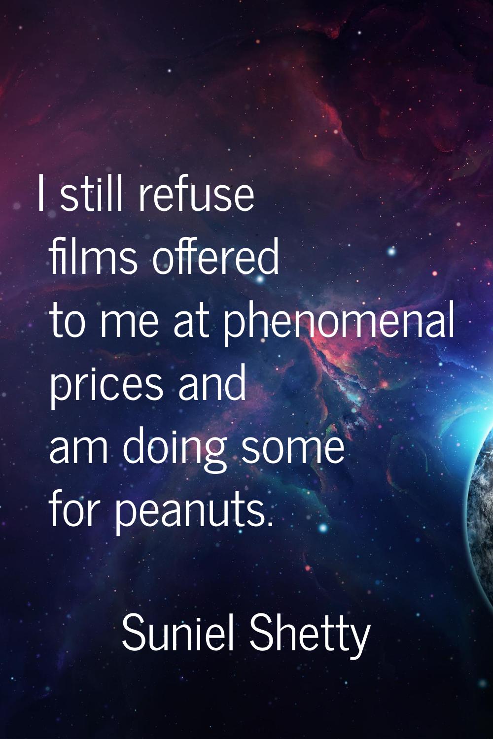 I still refuse films offered to me at phenomenal prices and am doing some for peanuts.