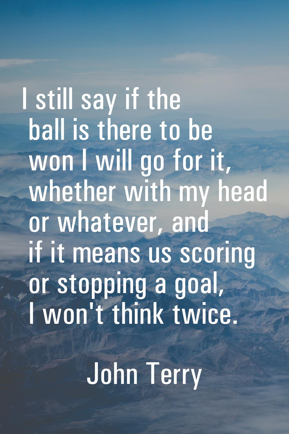 I still say if the ball is there to be won I will go for it, whether with my head or whatever, and 