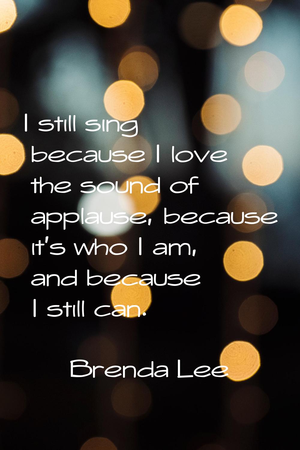 I still sing because I love the sound of applause, because it's who I am, and because I still can.