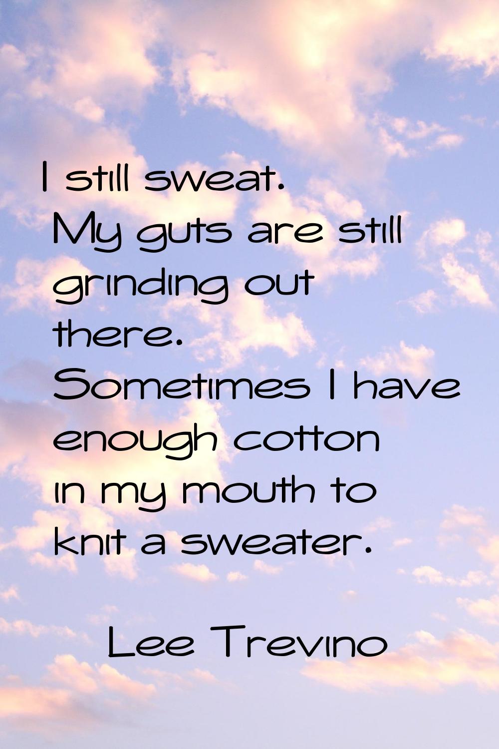 I still sweat. My guts are still grinding out there. Sometimes I have enough cotton in my mouth to 