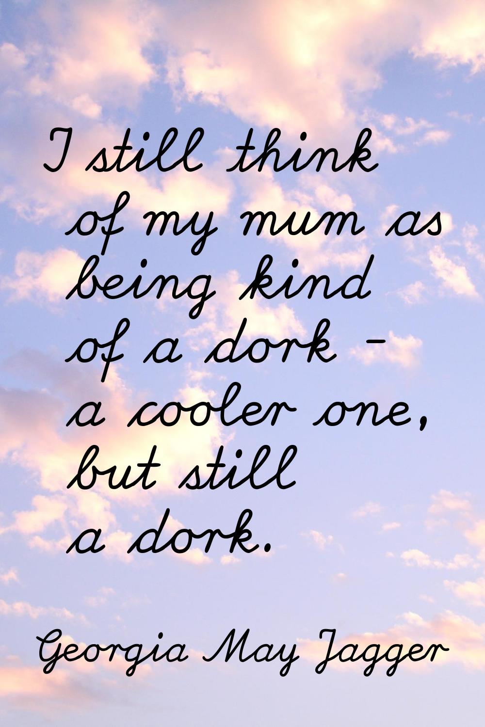 I still think of my mum as being kind of a dork - a cooler one, but still a dork.