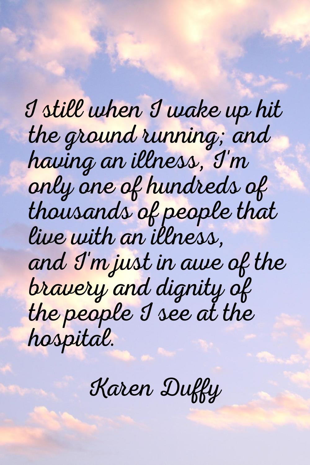 I still when I wake up hit the ground running; and having an illness, I'm only one of hundreds of t