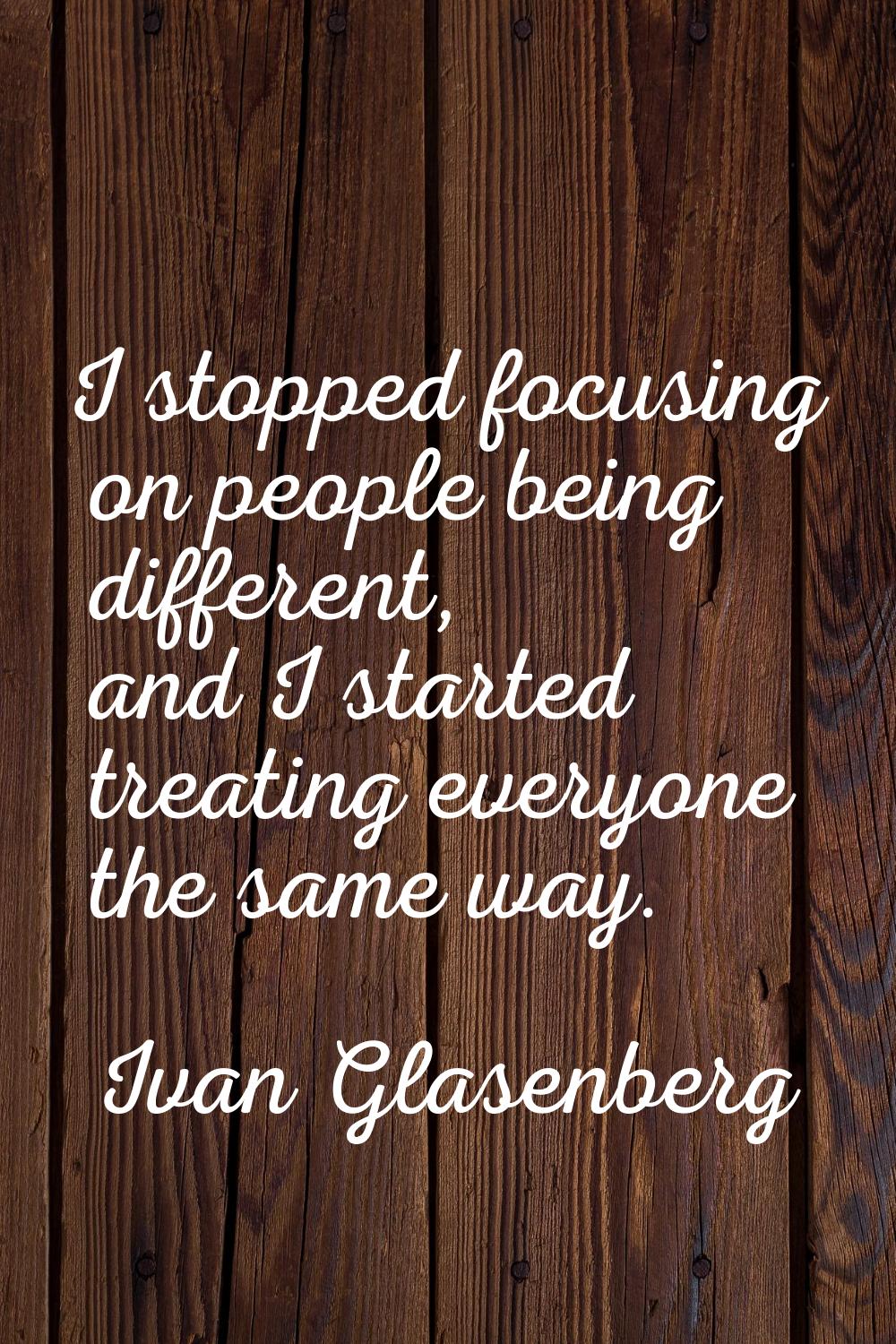 I stopped focusing on people being different, and I started treating everyone the same way.