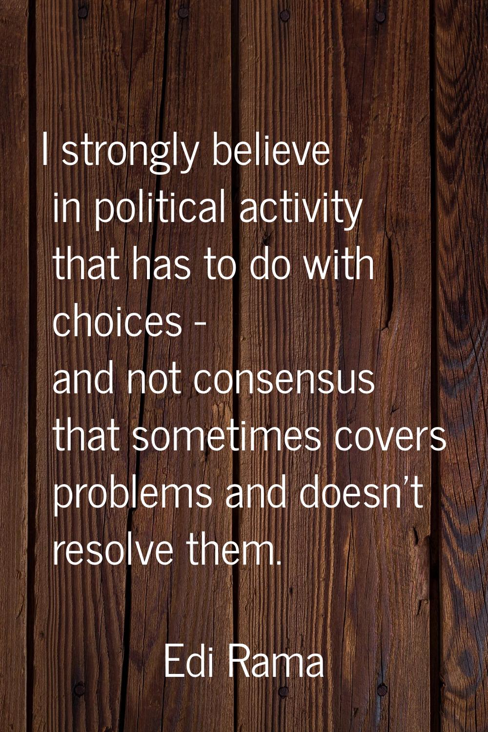 I strongly believe in political activity that has to do with choices - and not consensus that somet