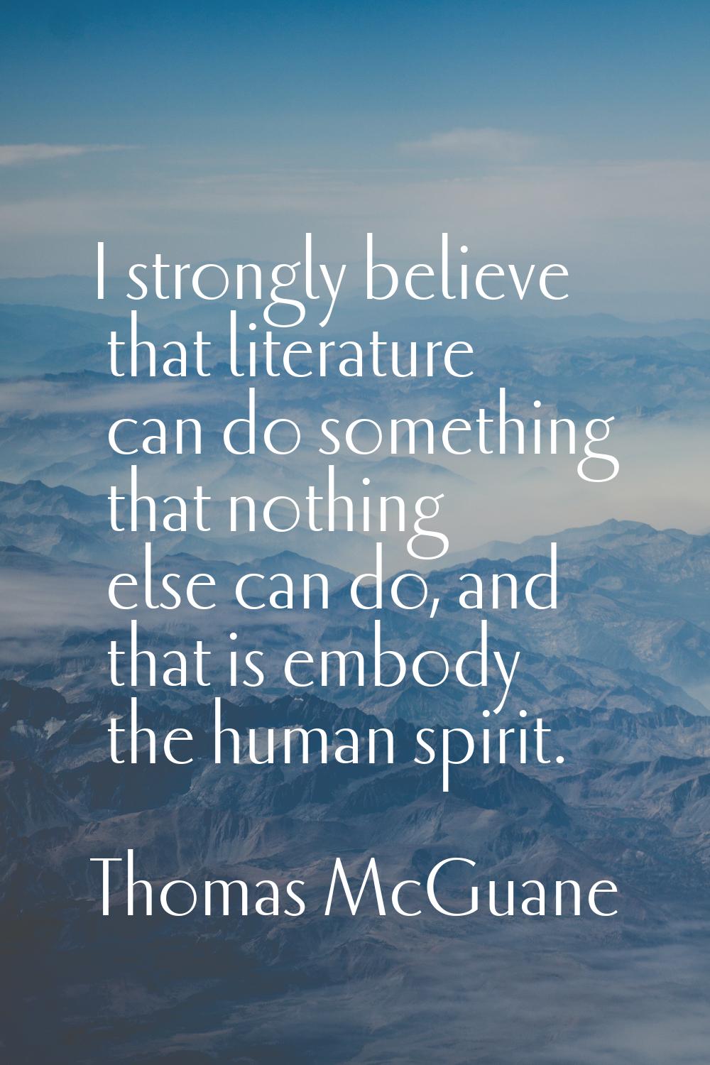 I strongly believe that literature can do something that nothing else can do, and that is embody th
