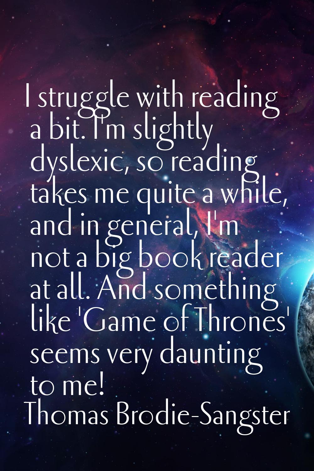 I struggle with reading a bit. I'm slightly dyslexic, so reading takes me quite a while, and in gen