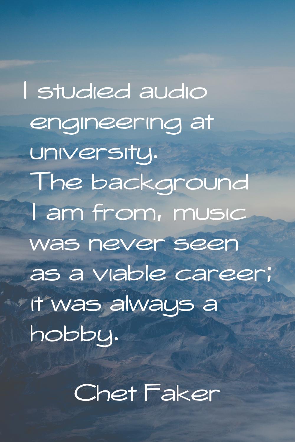 I studied audio engineering at university. The background I am from, music was never seen as a viab