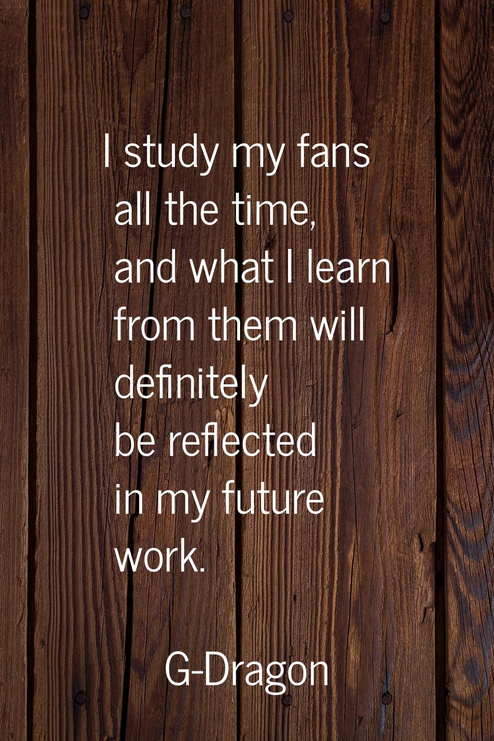 I study my fans all the time, and what I learn from them will definitely be reflected in my future 