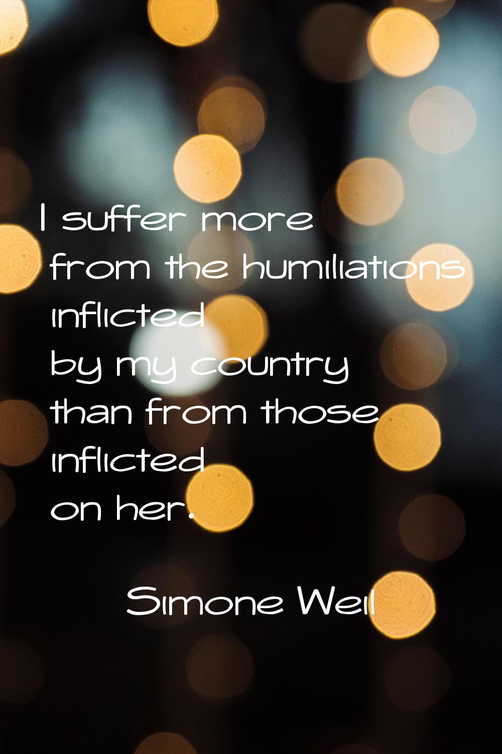I suffer more from the humiliations inflicted by my country than from those inflicted on her.