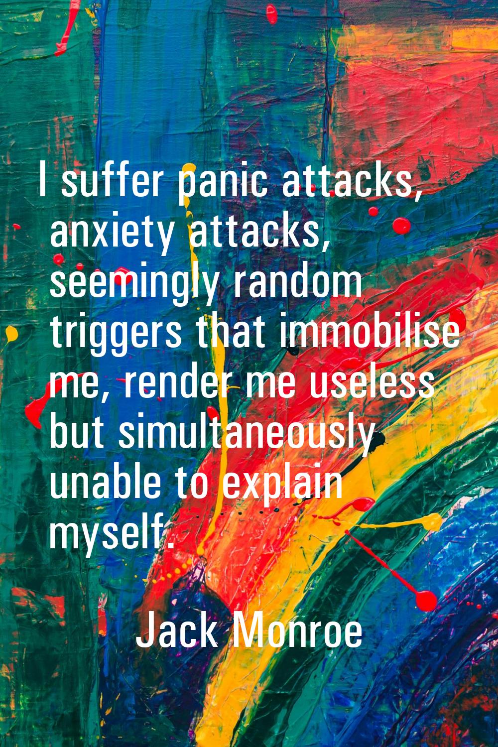 I suffer panic attacks, anxiety attacks, seemingly random triggers that immobilise me, render me us
