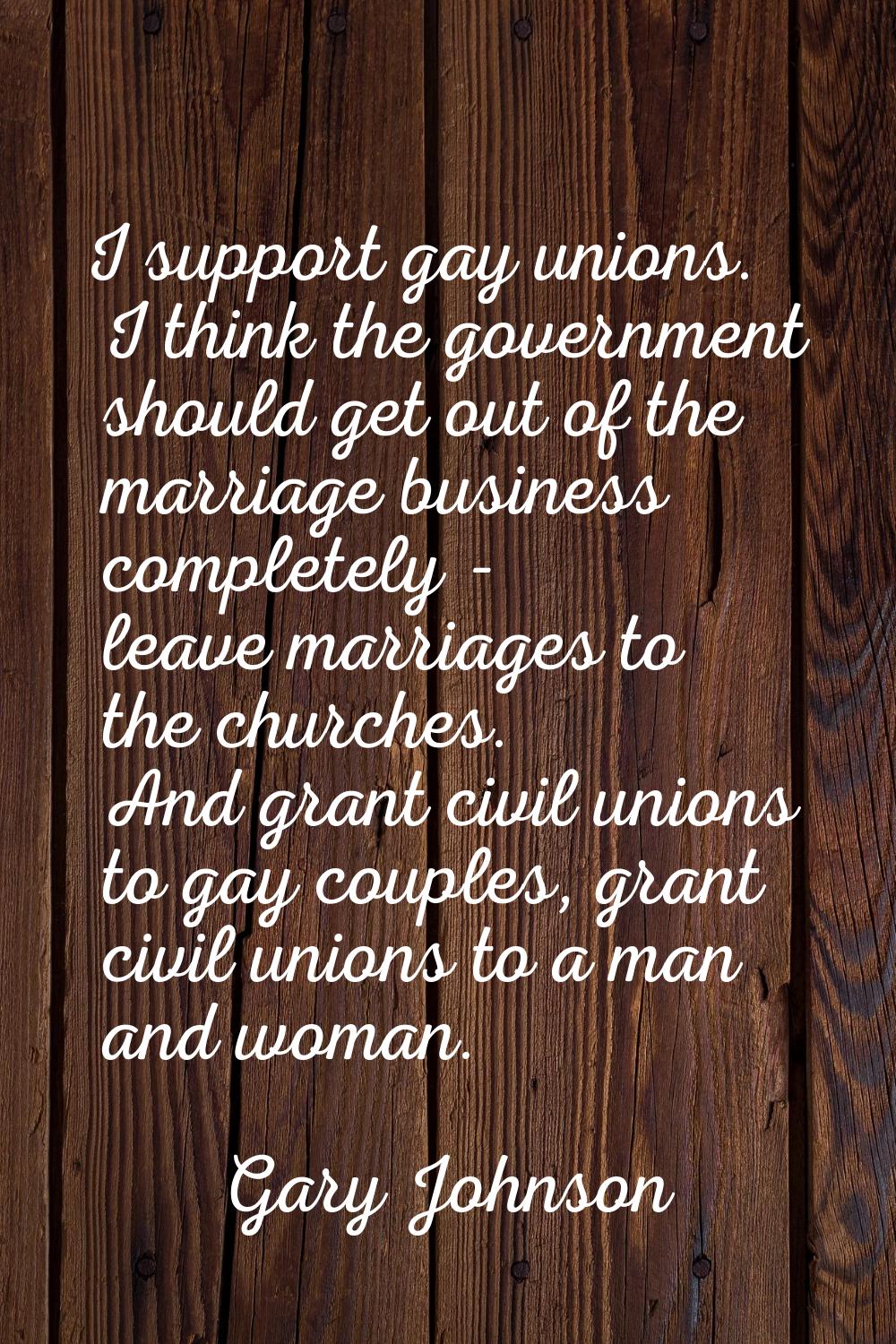 I support gay unions. I think the government should get out of the marriage business completely - l