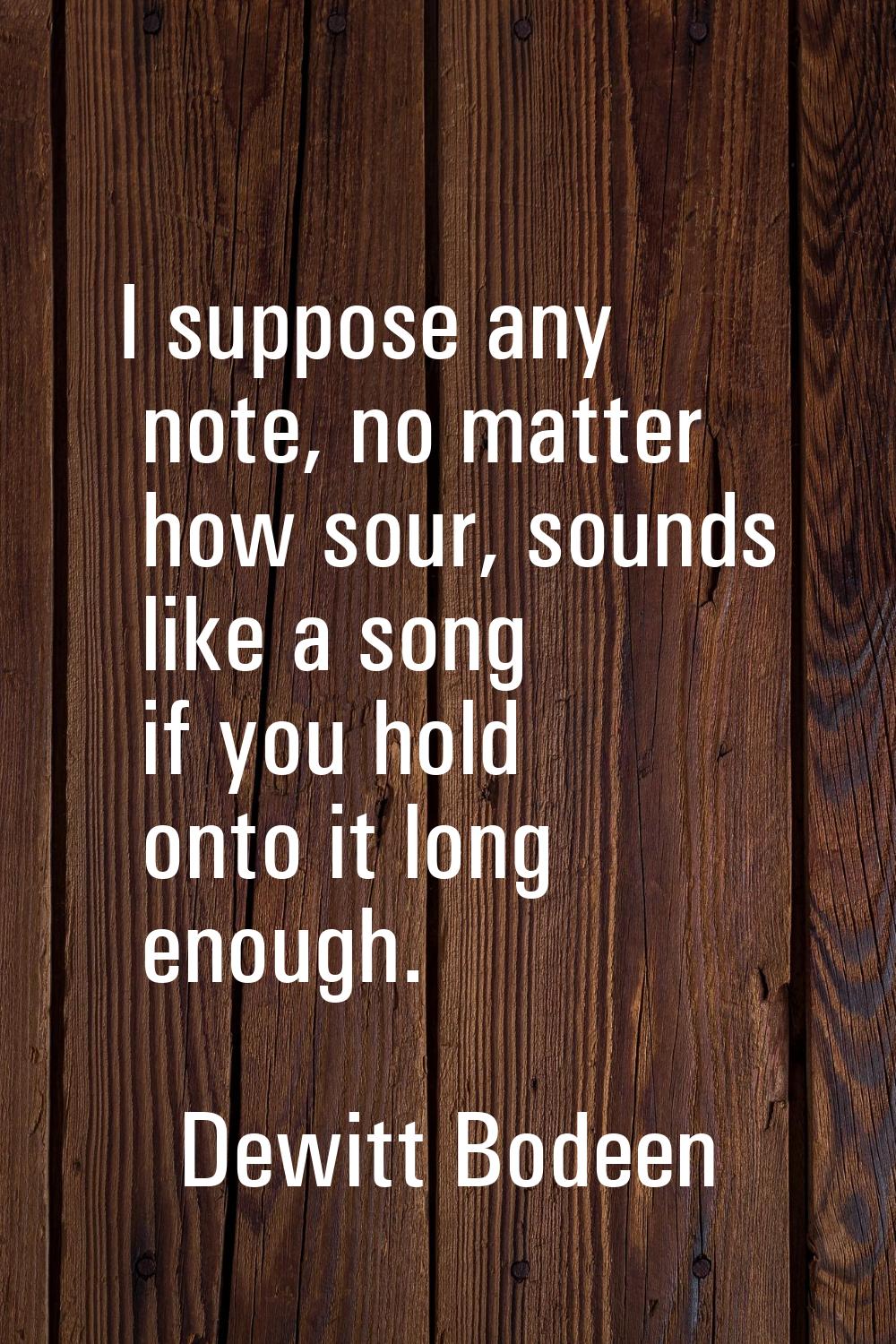 I suppose any note, no matter how sour, sounds like a song if you hold onto it long enough.