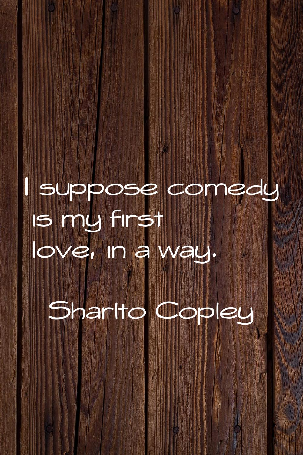 I suppose comedy is my first love, in a way.