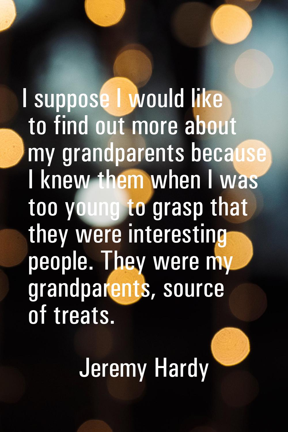I suppose I would like to find out more about my grandparents because I knew them when I was too yo